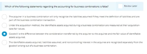 Which of the following statements regarding the accounting for business combinations is false?
Review Later
The acquirer in a business combination will anly recognize the labilities assumed if they meet the definition of liabilities and are
part of the business combination transaction.
Under the acquisition method, the identifiable assets acquired during a business combination are measured at their acquisition-
date fair values.
Goodwill is the difference between the consideration transferred by the acquirer to the acquiree and the fair value of identifiable
assets acquired.
The identifiable assets acquired, liabilities assumed, and noncontrolling interest in the acquiree are recognized separately from the
goodwill arising out of a business combination.
