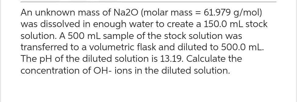 An unknown mass of Na2O (molar mass = 61.979 g/mol)
was dissolved in enough water to create a 150.0 mL stock
solution. A 500 mL sample of the stock solution was
transferred to a volumetric flask and diluted to 500.0 mL.
The pH of the diluted solution is 13.19. Calculate the
concentration of OH- ions in the diluted solution.