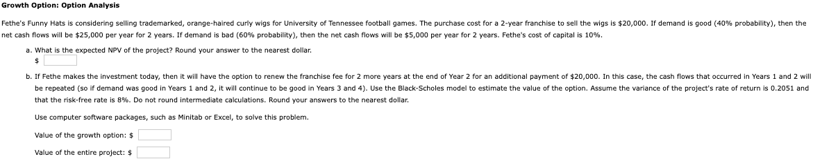 Growth Option: Option Analysis
Fethe's Funny Hats is considering selling trademarked, orange-haired curly wigs for University of Tennessee football games. The purchase cost for a 2-year franchise to sell the wigs is $20,000. If demand is good (40% probability), then the
net cash flows will be $25,000 per year for 2 years. If demand is bad (60% probability), then the net cash flows will be $5,000 per year for 2 years. Fethe's cost of capital is 10%.
a. What is the expected NPV of the project? Round your answer to the nearest dollar.
$
b. If Fethe makes the investment today, then it will have the option to renew the franchise fee for 2 more years at the end of Year 2 for an additional payment of $20,000. In this case, the cash flows that occurred in Years 1 and 2 will
be repeated (so if demand was good in Years 1 and 2, it will continue to be good Years 3 and 4). Use the Black-Scholes model to estimate the value of the option. Assume the variance of the project's rate of return is 0.2051 and
that the risk-free rate is 8%. Do not round intermediate calculations. Round your answers to the nearest dollar.
Use computer software packages, such as Minitab or Excel, to solve this problem.
Value of the growth option: $
Value of the entire project: $
