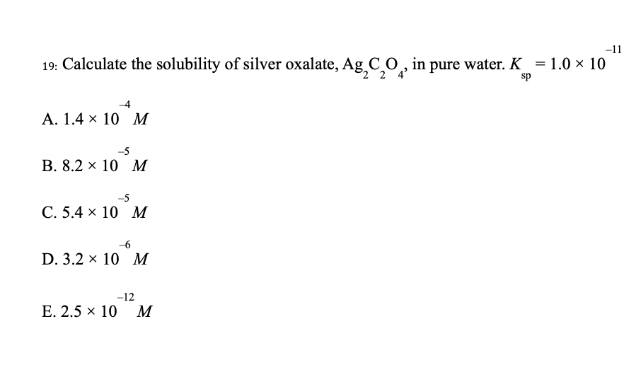 19: Calculate the solubility of silver oxalate, Ag₂C₂O, in pure water. K
2 2 4²
sp
-4
A. 1.4 x 10 M
-5
B. 8.2 x 10 M
-5
C. 5.4 x 10 M
-6
D. 3.2 x 10 M
-12
E. 2.5 × 10 M
-11
=
= 1.0 × 10