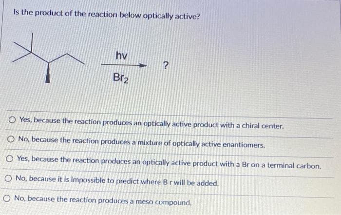 Is the product of the reaction below optically active?
hv
Br₂
OYes, because the reaction produces an optically active product with a chiral center.
O No, because the reaction produces a mixture of optically active enantiomers.
OYes, because the reaction produces an optically active product with a Br on a terminal carbon.
O No, because it is impossible to predict where B r will be added.
O No, because the reaction produces a meso compound.