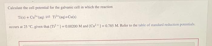 Calculate the cell potential for the galvanic cell in which the reaction
Ti(s) + Cu²+ (aq)
Ti²+ (aq)+Cu(s)
occurs at 25 °C, given that [Ti2+]=0.00200 M and [Cu²+] = 0.785 M. Refer to the table of standard reduction potentials.