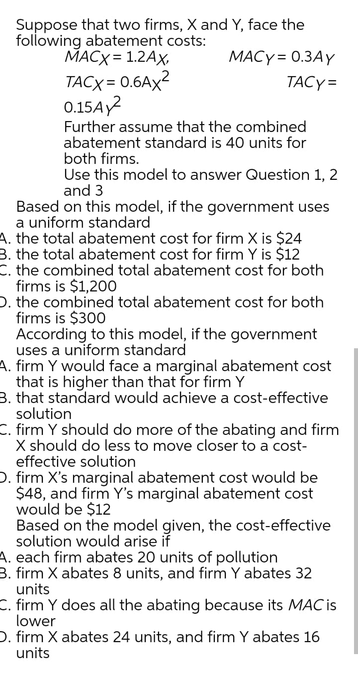 Suppose that two firms, X and Y, face the
following abatement costs:
MACX = 1.2Ax,
MACY = 0.3AY
TACX = 0.6AX2
0.15AY?
TACY=
Further assume that the combined
abatement standard is 40 units for
both firms.
Use this model to answer Question 1, 2
and 3
Based on this model, if the government uses
a uniform standard
A. the total abatement cost for firm X is $24
B. the total abatement cost for firm Y is $12
C. the combined total abatement cost for both
firms is $1,200
D. the combined total abatement cost for both
firms is $300
According to this model, if the government
uses a uniform standard
A. firm Y would face a marginal abatement cost
that is higher than that for firm Y
B. that standard would achieve a cost-effective
solution
C. firm Y should do more of the abating and firm
X should do less to move closer to a cost-
effective solution
D. firm X's marginal abatement cost would be
$48, and firm Y's marginal abatement cost
would be $12
Based on the model given, the cost-effective
solution would arise if
A. each firm abates 20 units of pollution
B. firm X abates 8 units, and firm Y abates 32
units
C. firm Y does all the abating because its MAC is
lower
D. firm X abates 24 units, and firm Y abates 16
units
