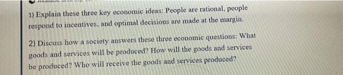 1) Explain these three key economic ideas: People are rational, people
respond to incentives, and optimal decisions are made at the margin.
2) Discuss how a society answers these three economic questions: What
goods and services will be produced? How will the goods and services
be produced? Who will receive the goods and services produced?
