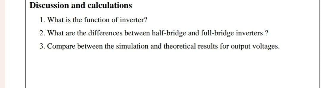Discussion and calculations
1. What is the function of inverter?
2. What are the differences between half-bridge and full-bridge inverters ?
3. Compare between the simulation and theoretical results for output voltages.