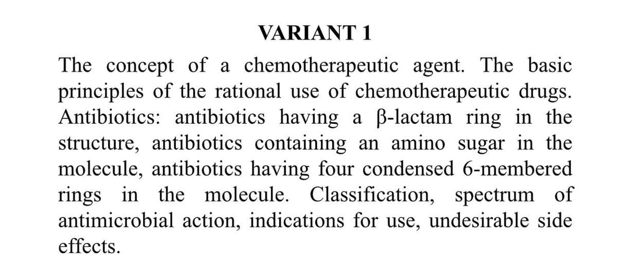 VARIANT 1
The concept of a chemotherapeutic agent. The basic
principles of the rational use of chemotherapeutic drugs.
Antibiotics: antibiotics having a ß-lactam ring in the
structure, antibiotics containing an amino sugar in the
molecule, antibiotics having four condensed 6-membered
rings in the molecule. Classification, spectrum of
antimicrobial action, indications for use, undesirable side
effects.