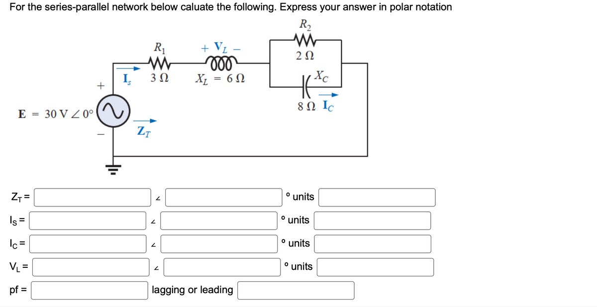 For the series-parallel network below caluate the following. Express your answer in polar notation
R₂
www
202
E = 30 V / 0°
Z
Z₁ =
Is=
Ic=
VL=
pf =
+
I
R₁
www
3 Ω
ZT
V
N
2
2
+ V₁
moo
X₁ = 60
lagging or leading
Xc
8 Ω Ic
o units
º units
o units
º units