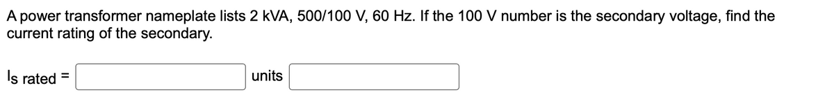 A power transformer nameplate lists 2 kVA, 500/100 V, 60 Hz. If the 100 V number is the secondary voltage, find the
current rating of the secondary.
Is rated =
units