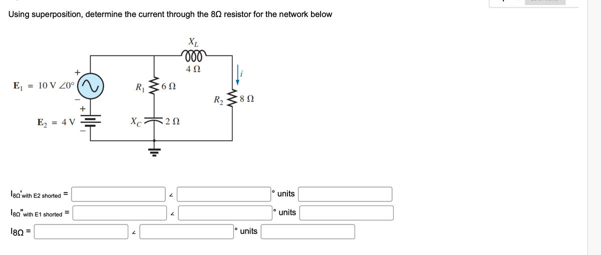 Using superposition, determine the current through the 80 resistor for the network below
E₁ = 10 V 20°
E₂ = 4 V
180' with E2 shorted
180"with E1 shorted
180 =
||
+
=
+
R₁
Xc
2
+
6Ω
222
2
2
XL
moo
4Ω
R₂
O
8 Ω
units
O
O
units
units
