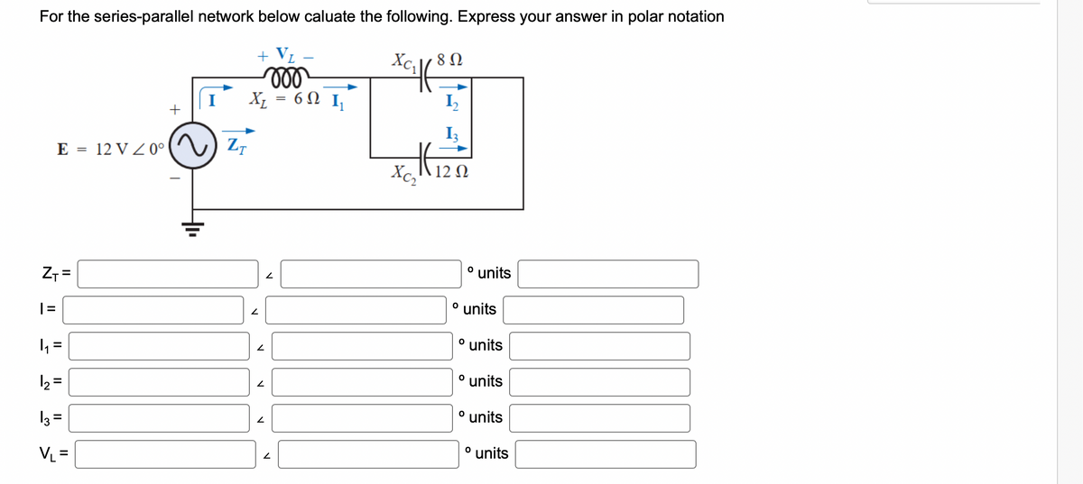 For the series-parallel network below caluate the following. Express your answer in polar notation
+ V₁
Z₁ =
1
||
1₁
+
E = 12 V 20°) ZT
2
||
=
1₂ =
13=
VL =
I
ooo
X₁ = 60 I₁
6Ω Ι
V
V
N
2
2
V
xciff
8 Ω
12₂
Hizn
HE
Xc, 12 Ω
o units
⁰ units
º units
O
units
º units
º units