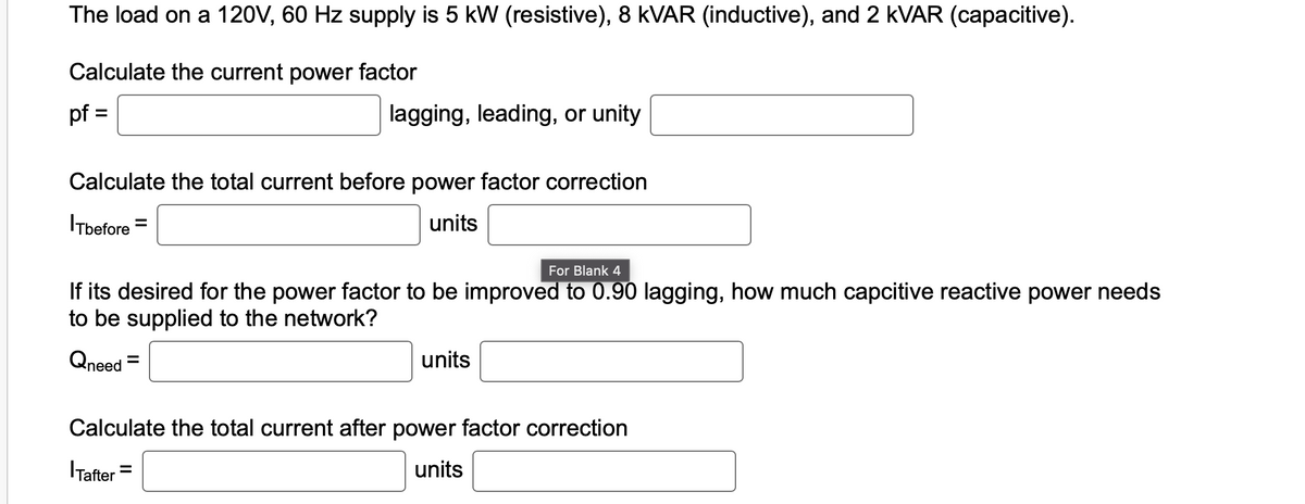 The load on a 120V, 60 Hz supply is 5 kW (resistive), 8 KVAR (inductive), and 2 kVAR (capacitive).
Calculate the current power factor
pf =
Calculate the total current before power factor correction
ITbefore =
units
lagging, leading, or unity
For Blank 4
If its desired for the power factor to be improved to 0.90 lagging, how much capcitive reactive power needs
to be supplied to the network?
Qneed=
Tafter
Calculate the total current after power factor correction
units
=
units