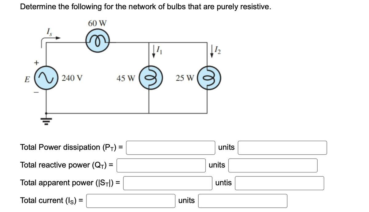 Determine the following for the network of bulbs that are purely resistive.
60 W
n
E
240 V
45 W
Total Power dissipation (PT) =
Total reactive power (Q₁) =
Total apparent power (|ST|) =
Total current (Is) :
=
25 W
units
12
units
units
untis