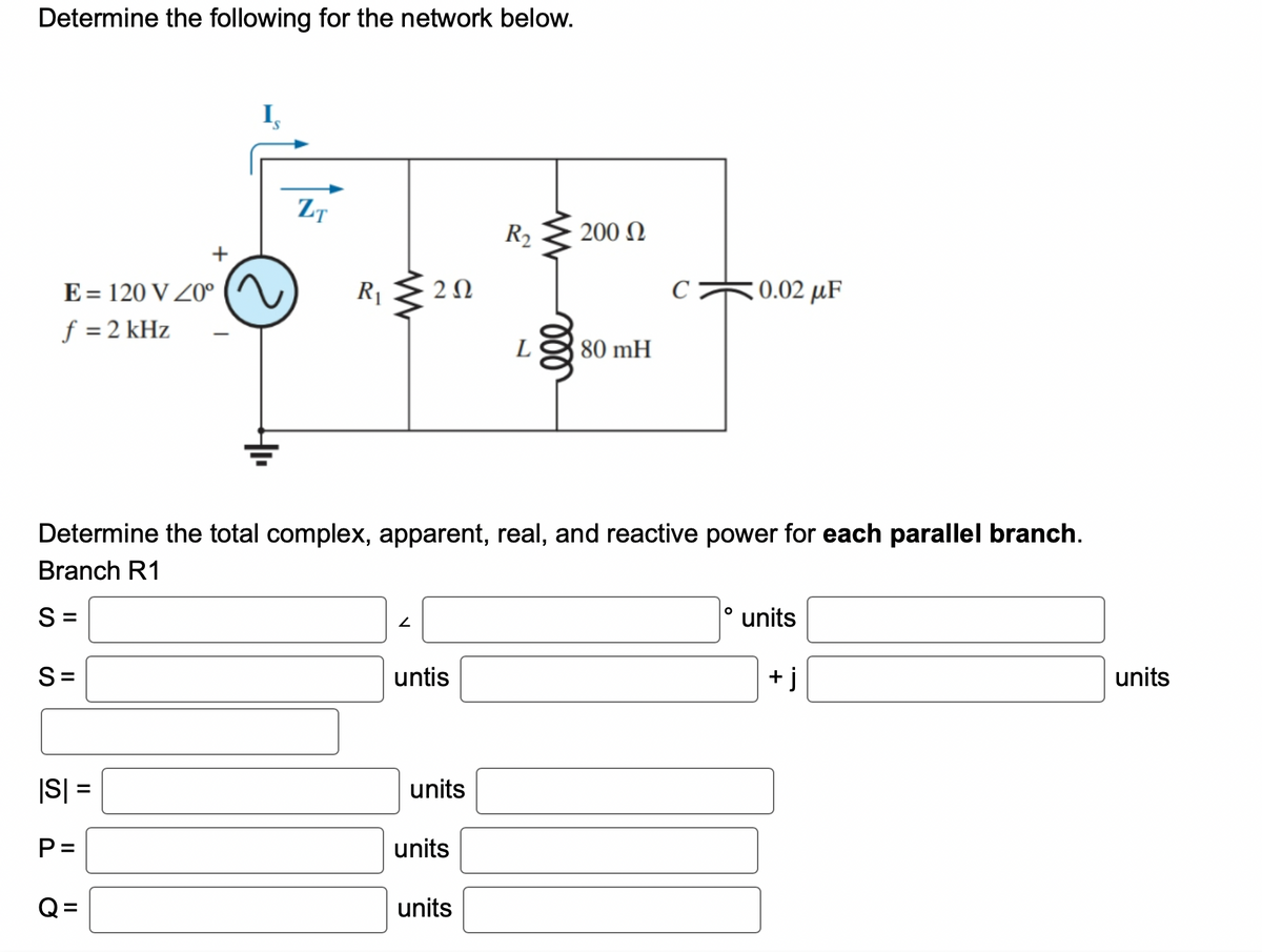 Determine the following for the network below.
E = 120 V 20⁰
f = 2 kHz
|S| =
P=
=
ZT
Q=
R₁
www
202
2
untis
units
Determine the total complex, apparent, real, and reactive power for each parallel branch.
Branch R1
S=
S=
units
R₂
units
L
200 Ω
80 mH
C
0.02 μF
T
O
units
+j
units