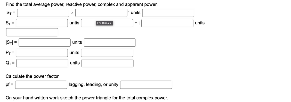 Find the total average power, reactive power, complex and apparent power.
ST=
units
ST=
|ST|=
P₁ =
QT=
Calculate the power factor
pf =
2
untis
units
units
units
For Blank 2
lagging, leading, or unity
O
+i
On your hand written work sketch the power triangle for the total complex power.
units