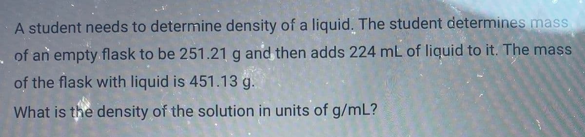A student needs to determine density of a liquid. The student determines mass
of an empty.flask to be 251.21 g and then adds 224 mL of liquid to it. The mass
of the flask with liquid is 451.13 g.
What is the density of the solution in units of g/mL?
