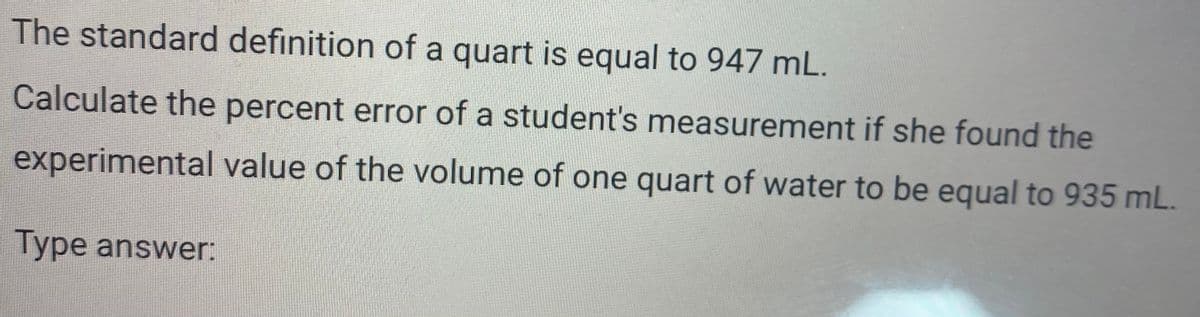The standard definition of a quart is equal to 947 mL.
Calculate the percent error of a student's measurement if she found the
experimental value of the volume of one quart of water to be equal to 935 mL.
Type answer:
