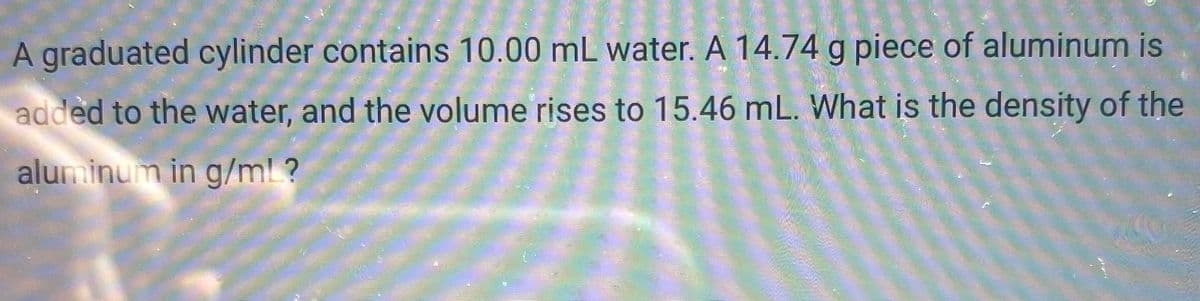 A graduated cylinder contains 10.00 mL water. A 14.74 g piece of aluminum is
added to the water, and the volume rises to 15.46 mL. What is the density of the
aluminum in g/ml ?
