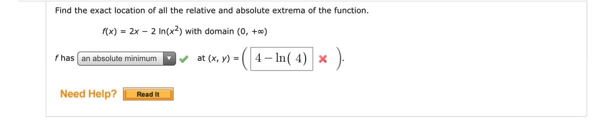 Find the exact location of all the relative and absolute extrema of the function.
f(x)
2x – 2 In(x2) with domain (0, +∞)
f has an absolute minimum
4 – In( 4) ×
at (x, y)
Need Help?
Read It
