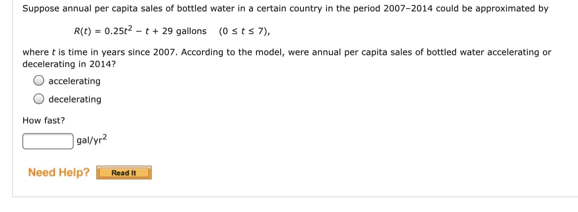 Suppose annual per capita sales of bottled water in a certain country in the period 2007-2014 could be approximated by
R(t) = 0.25t2 - t + 29 gallons
(0 < t< 7),
where t is time in years since 2007. According to the model, were annual per capita sales of bottled water accelerating or
decelerating in 2014?
O accelerating
decelerating
How fast?
gal/yr2
Need Help?
Read It
