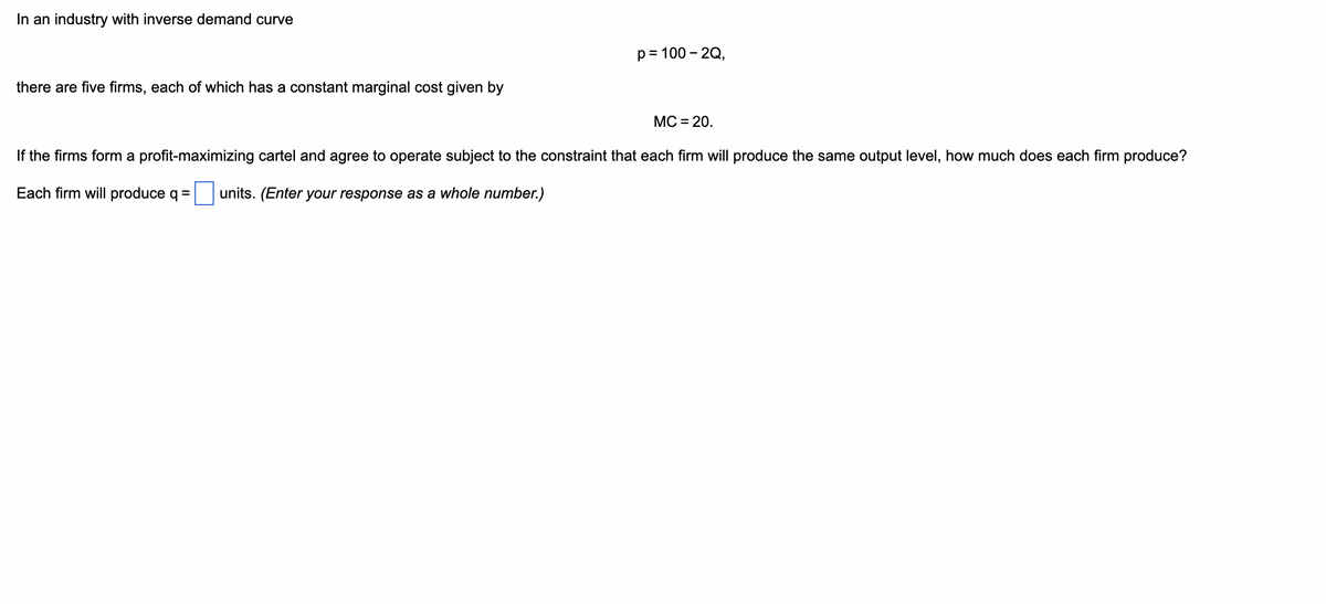 In an industry with inverse demand curve
there are five firms, each of which has a constant marginal cost given by
p = 100 - 2Q,
MC = 20.
If the firms form a profit-maximizing cartel and agree to operate subject to the constraint that each firm will produce the same output level, how much does each firm produce?
Each firm will produce q =
units. (Enter your response as a whole number.)