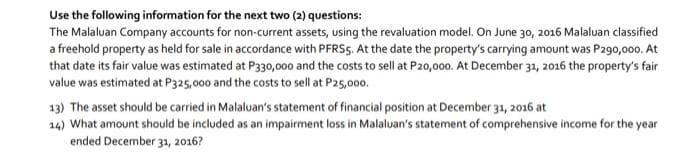 Use the following information for the next two (2) questions:
The Malaluan Company accounts for non-current assets, using the revaluation model. On June 30, 2016 Malaluan classified
a freehold property as held for sale in accordance with PFRS5. At the date the property's carrying amount was P290,000. At
that date its fair value was estimated at P330,000 and the costs to sell at P20,000. At December 31, 2016 the property's fair
value was estimated at P325,000 and the costs to sell at P25,000.
13) The asset should be carried in Malaluan's statement of financial position at December 31, 2016 at
14) What amount should be included as an impairment loss in Malaluan's statement of comprehensive income for the year
ended December 31, 2016?
