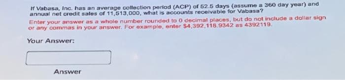 If Vabasa, Inc. has an average collection period (ACP) of 52.5 days (assume a 360 day year) and
annual net credit sales of 11,513,000, what is accounts receivable for Vabasa?
Enter your answer as a whale number rounded to 0 decimal places, but do not include a dollar sign
or any commas in your answer. For example, enter $4,392,118.9342 as 4392119.
Your Answer:
Answer
