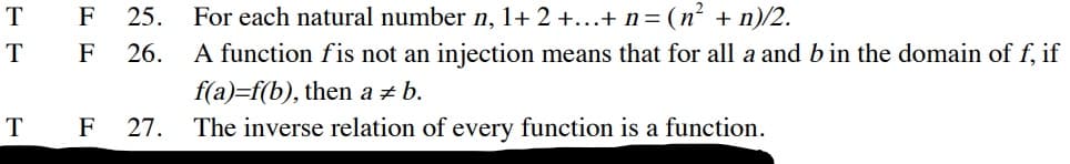F
25.
For each natural number n, 1+ 2 +...+ n = (n² + n)/2.
T
F
26.
A function fis not an injection means that for all a and b in the domain of f, if
f(a)=f(b), then a + b.
F
27.
The inverse relation of every function is a function.
