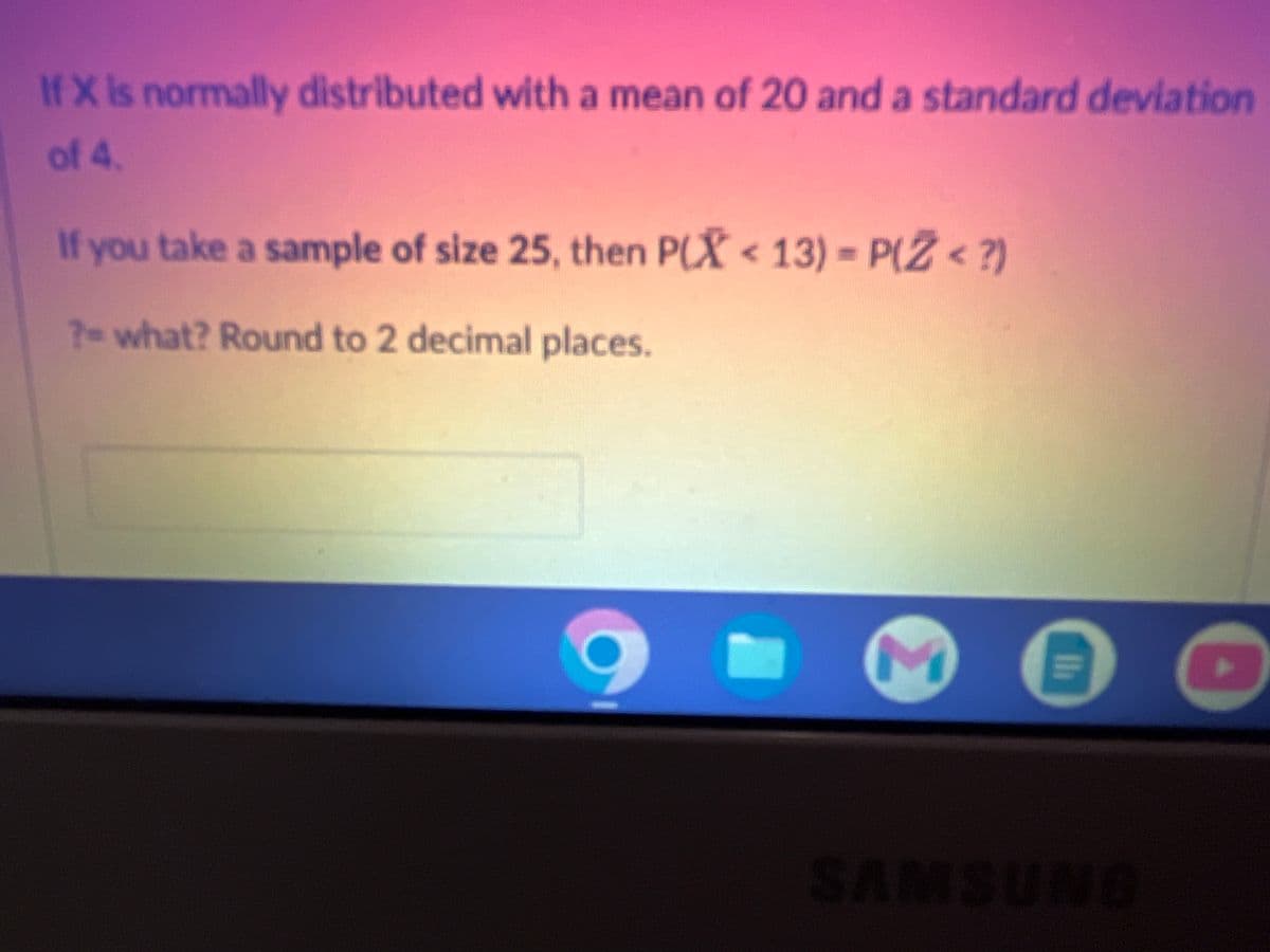 If X is normally distributed with a mean of 20 and a standard deviation
of 4.
If you take a sample of size 25, then P(X<13) = P(Z <?)
? what? Round to 2 decimal places.
SA
M