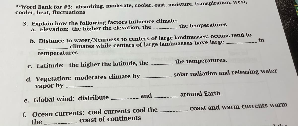 **Word Bank for #3: absorbing, moderate, cooler, east, moisture, transpiration, west,
cooler, heat, fluctuations
3. Explain how the following factors influence climate:
a. Elevation: the higher the elevation, the
the temperatures
b. Distance to water/Nearness to centers of large landmasses: oceans tend to
climates while centers of large landmasses have large
in
temperatures
c. Latitude: the higher the latitude, the
the temperatures.
solar radiation and releasing water
d. Vegetation: moderates climate by
vapor by
e. Global wind: distribute
and
around Earth
f. Ocean currents: cool currents cool the
the
coast and warm currents warm
coast of continents
