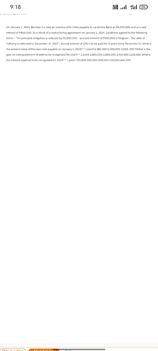9:18
VOD
LTE
YE.. 494
On January 1, 2024, Bomber Co, had an overdue 10% notes payable to Landmine Bank at P8,000,000 and accrued
Interest of P800,000. As a result of a restructuring agreement on January 1, 2024, Landmine agreed to the following
terms: - The principal obligation is reduced by P6,000,000 - accrued interest of P800,000 is forgiven - The date of
maturity is extended to December 31, 2027 - Annual interest of 12% is to be paid for 4 years every December 31. What is
the present value of the new note payable on January 1, 2024? * 1 point 6,380,400 6,000,000 4,098,000 5What is the
gain on extinguishment of debt to be recognized for 2024? * 1 point 2,000,000 2,800,000 2,419,600 1,619,600 What is
the interest expense to be recognized for 2024? *1 point 720,000 800,000 600,000 638,040,464,000
Shin question