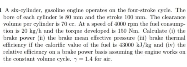 1 A six-cylinder, gasoline engine operates on the four-stroke cycle. The
bore of each cylinder is 80 mm and the stroke 100 mm. The clearance
volume per cylinder is 70 cc. At a speed of 4000 rpm the fuel consump-
tion is 20 kg/h and the torque developed is 150 Nm. Calculate (i) the
brake power (ii) the brake mean effective pressure (iii) brake thermal
efficiency if the calorific value of the fuel is 43000 kJ/kg and (iv) the
relative efficiency on a brake power basis assuming the engine works on
the constant volume cycle. y = 1.4 for air.
