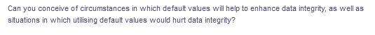 Can you conceive of circumstances in which default values will help to enhance data integrity, as well as
situations in which utilising default values would hurt data integrity?
