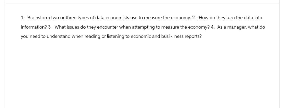 1. Brainstorm two or three types of data economists use to measure the economy. 2. How do they turn the data into
information? 3. What issues do they encounter when attempting to measure the economy? 4. As a manager, what do
you need to understand when reading or listening to economic and business reports?