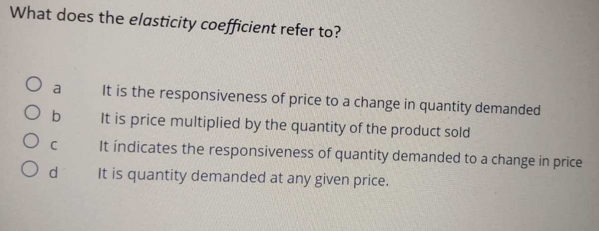 What does the elasticity coefficient refer to?
a
Od
It is the responsiveness of price to a change in quantity demanded
It is price multiplied by the quantity of the product sold
It indicates the responsiveness of quantity demanded to a change in price
It is quantity demanded at any given price.