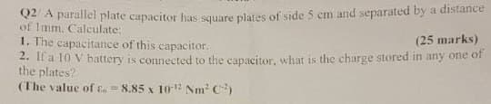 Q2/A parallel plate capacitor has square plates of side 5 cm and separated by a distance
of 1mm, Calculate:
1. The capacitance of this capacitor.
(25 marks)
2. If a 10 V battery is connected to the capacitor, what is the charge stored in any one of
the plates?
(The value of £ 8.85 x 102 Nm² C)
