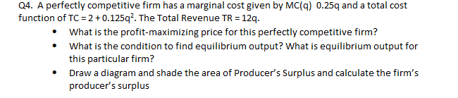 Q4. A perfectly competitive firm has a marginal cost given by MC(q) 0.25q and a total cost
function of TC = 2+ 0.125q?. The Total Revenue TR = 12q.
• What is the profit-maximizing price for this perfectly competitive firm?
• What is the condition to find equilibrium output? What is equilibrium output for
this particular firm?
Draw a diagram and shade the area of Producer's Surplus and calculate the firm's
producer's surplus
