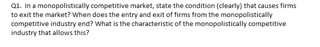 Q1. In a monopolistically competitive market, state the condition (clearly) that causes firms
to exit the market? When does the entry and exit of firms from the monopolistically
competitive industry end? What is the characteristic of the monopolistically competitive
industry that allows this?
