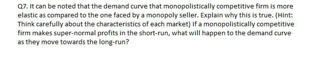 Q7. It can be noted that the demand curve that monopolistically competitive firm is more
elastic as compared to the one faced by a monopoly seller. Explain why this is true. (Hint:
Think carefully about the characteristics of each market) If a monopolistically competitive
firm makes super-normal profits in the short-run, what will happen to the demand curve
as they move towards the long-run?
