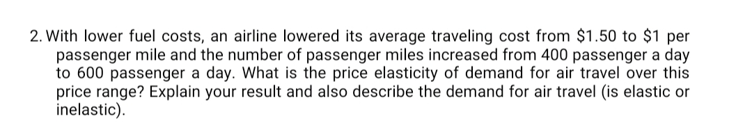 2. With lower fuel costs, an airline lowered its average traveling cost from $1.50 to $1 per
passenger mile and the number of passenger miles increased from 400 passenger a day
to 600 passenger a day. What is the price elasticity of demand for air travel over this
price range? Explain your result and also describe the demand for air travel (is elastic or
inelastic).