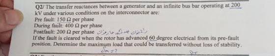 Q2/ The transfer reactances between a generator and an infinite bus bar operating at 200
kV under various conditions on the interconnector are:
Pre fault: 150 per phase
During fault: 400 2 per phase
راح قولت بعد ذره خارقون Postfault: 200 2 per phase
If the fault is cleared when the rotor has advanced 60 degree electrical from its pre-fault
position. Determine the maximum load that could be transferred without loss of stability.
Sm=?