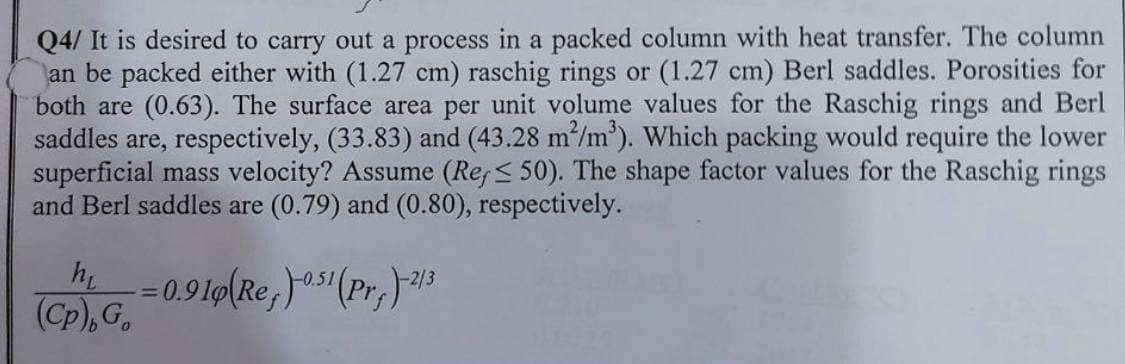 Q4/ It is desired to carry out a process in a packed column with heat transfer. The column
an be packed either with (1.27 cm) raschig rings or (1.27 cm) Berl saddles. Porosities for
both are (0.63). The surface area per unit volume values for the Raschig rings and Berl
saddles are, respectively, (33.83) and (43.28 m²/m³). Which packing would require the lower
superficial mass velocity? Assume (Ref≤ 50). The shape factor values for the Raschig rings
and Berl saddles are (0.79) and (0.80), respectively.
h₁
(Cp), Go
=
0.910(Re)-0.51 (Pr+)-2/3