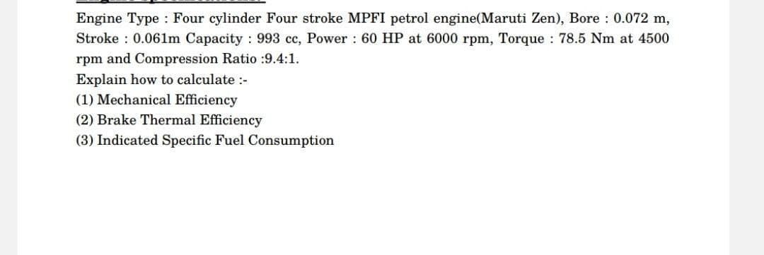 Engine Type Four cylinder Four stroke MPFI petrol engine(Maruti Zen), Bore: 0.072 m,
Stroke: 0.061m Capacity: 993 cc, Power: 60 HP at 6000 rpm, Torque: 78.5 Nm at 4500
rpm and Compression Ratio :9.4:1.
Explain how to calculate :-
(1) Mechanical Efficiency
(2) Brake Thermal Efficiency
(3) Indicated Specific Fuel Consumption