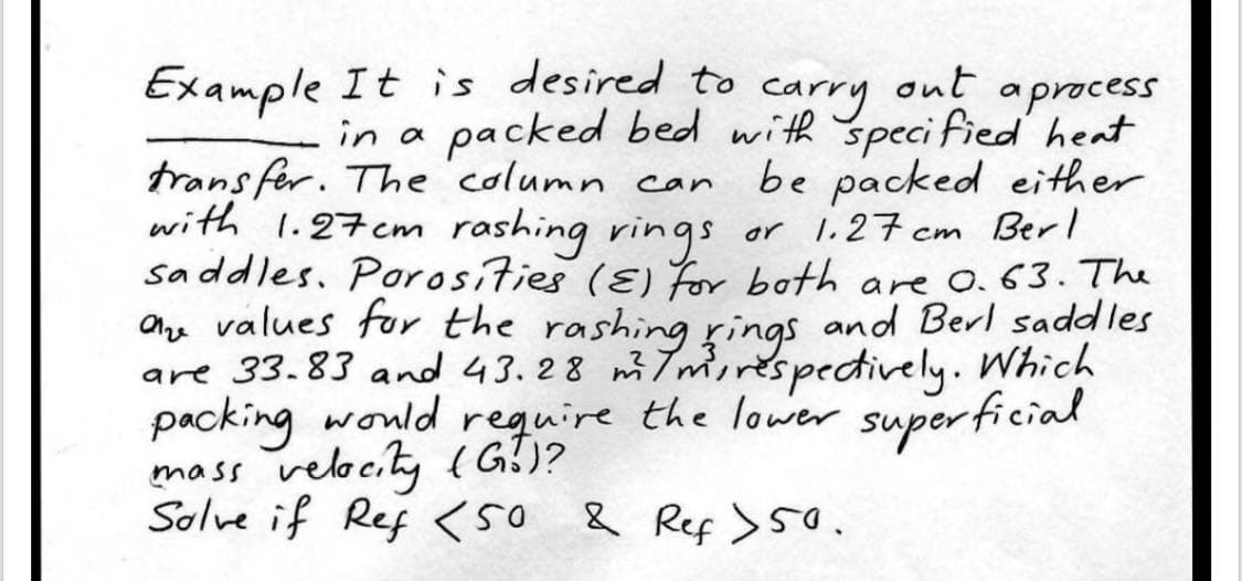Example It is desired to
out
a process
carry
packed bed with specified heat
be packed either
or 1.27 cm Berl
in a
transfer. The column can
with 1.27cm rashing rings
Saddles. Porosities (E) for both are 0.63. The
are values for the rashing rings and Berl saddles
are 33.83 and 43.28 m/m³, respectively. Which
packing would require the lower superficial
mass velocity (G!)?
Solve if Ref <50 & Ref >50.