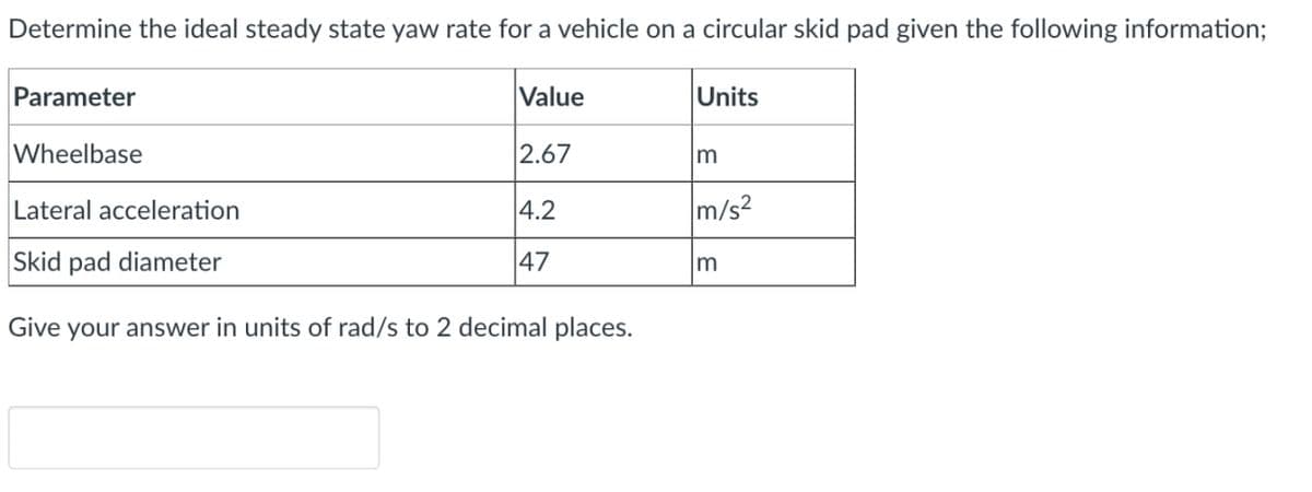 Determine the ideal steady state yaw rate for a vehicle on a circular skid pad given the following information;
Parameter
Value
Units
Wheelbase
2.67
m
Lateral acceleration
4.2
m/s?
Skid pad diameter
47
Give
your answer in units of rad/s to 2 decimal places.
