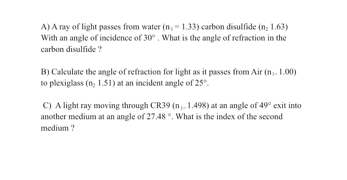A) A ray of light passes from water (n,= 1.33) carbon disulfide (n, 1.63)
With an angle of incidence of 30° . What is the angle of refraction in the
carbon disulfide ?
B) Calculate the angle of refraction for light as it passes from Air (n- 1.00)
to plexiglass (n, 1.51) at an incident angle of 25°.
C) A light ray moving through CR39 (n1- 1.498) at an angle of 49° exit into
another medium at an angle of 27.48 °. What is the index of the second
medium ?
