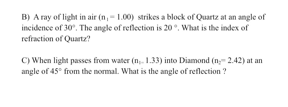 B) A ray of light in air (n,= 1.00) strikes a block of Quartz at an angle of
incidence of 30°. The angle of reflection is 20 °. What is the index of
refraction of Quartz?
C) When light passes from water (n- 1.33) into Diamond (n= 2.42) at an
angle of 45° from the normal. What is the angle of reflection ?
13=
