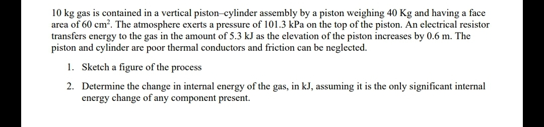 10 kg gas is contained in a vertical piston-cylinder assembly by a piston weighing 40 Kg and having a face
area of 60 cm². The atmosphere exerts a pressure of 101.3 kPa on the top of the piston. An electrical resistor
transfers energy to the gas in the amount of 5.3 kJ as the elevation of the piston increases by 0.6 m. The
piston and cylinder are poor thermal conductors and friction can be neglected.
1. Sketch a figure of the process
2. Determine the change in internal energy of the gas, in kJ, assuming it is the only significant internal
energy change of any component present.
