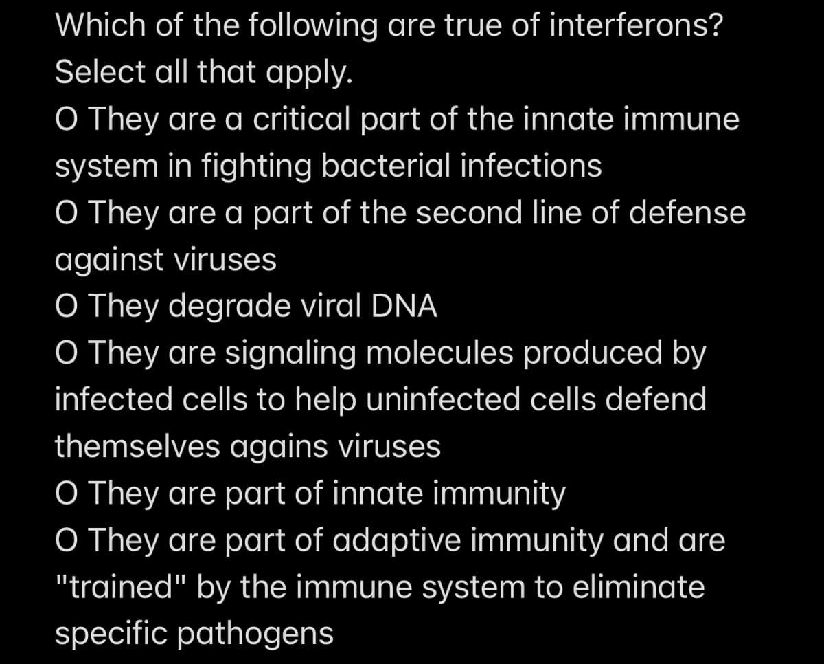 Which of the following are true of interferons?
Select all that apply.
O They are a critical part of the innate immune
system in fighting bacterial infections
O They are a part of the second line of defense
against viruses
O They degrade viral DNA
O They are signaling molecules produced by
infected cells to help uninfected cells defend
themselves agains viruses
O They are part of innate immunity
O They are part of adaptive immunity and are
"trained" by the immune system to eliminate
specific pathogens
