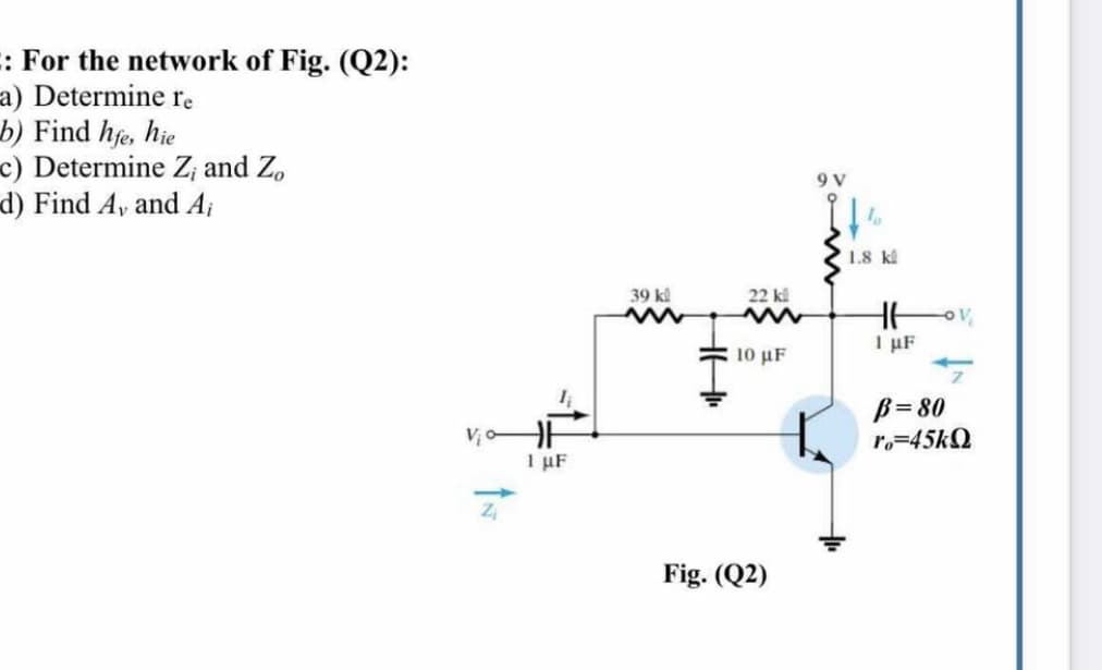 :: For the network of Fig. (Q2):
a) Determine re
b) Find hfe, hje
c) Determine Z; and Z,
d) Find Av and A;
9 V
1.8 kl
39 kl
22 kl
I µF
10 μF
B= 80
r,=45KQ
1 µF
Fig. (Q2)
