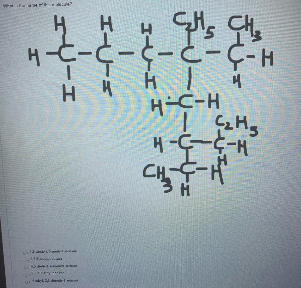 What is the name of this molecule?
H-t-C-C- ċ-C-H
H.
H-C-H
C
H-5-5-H
OA4,6 diethyl, 6 methyl nonane
4,6 dimethyl octane
OB
o4,5 diethyl, 6 methyl nonane
Op2,3 dimethyl nonane
4 ethyl, 2,3 dimethyl nonane
OE
